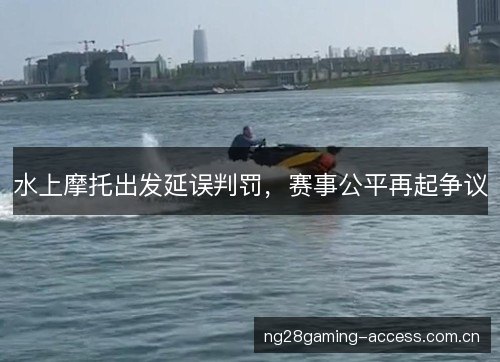 水上摩托出发延误判罚,赛事公平再起争议 水上摩托出发延误判罚,赛事公平再起争议