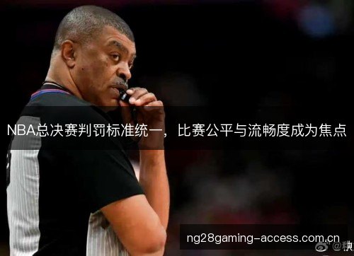 NBA总决赛判罚标准统一，比赛公平与流畅度成为焦点