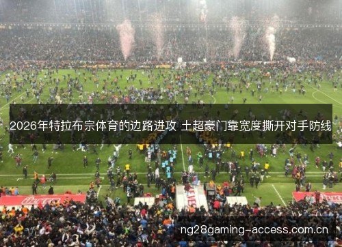 2026年特拉布宗体育的边路进攻 土超豪门靠宽度撕开对手防线 2026年特拉布宗体育的边路进攻 土超豪门靠宽度撕开对手防线